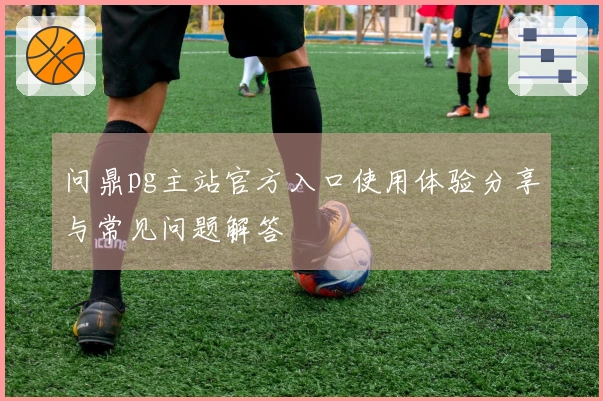 问鼎pg主站官方入口使用体验分享与常见问题解答